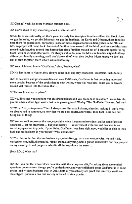 35. SC Change? yeah,is more Mexican familis now. XZ Youre about o say something about & cultural shift? SC As farasrecreationally,al that’s gone, i’s only ke 6 orginal familis stllon that block, look. e got the Webs, we got the Edmonds, we got the Jenkings, the Davis and Gibsons, those families been ther for generations,our family s one of those original familcs datng back (0 the 50’s and 600550 peopl sill come back, bu lot of families have moved offthe block. not because Mexicans moved in nfact, they moved into homes that black families moved out of, | can only speak for my block, with or without other races, s lways shit o do, now the Mexican families mightdo things diffently culturaly speaking, and | don’ know al of what they do, but | don’t know; we dor’t do alotof stufftogether, thats what | was about (0 say. X2 Your childhood homie "Godfather.* b, Wesley, what? SD His lastname is Hunter, they always come back and tay connected, utomatic, hats famly. X2 On dethrow and prison mainlines all aver California, Godfather i fast becoming more and more popular because of the books that he now writes, when yal was Kids, could you or anyone around yal foresee into the foture that. SC He would end up in prison? X2 No,like since you and him was childhood friends did you see him a5 an author? | mean like the prolific urban cultre type witer that he is growing into? Wesley "The Godfather” Hunter, feel me? SC Witer? No, entreprencar? Yes, | always saw him as a chaser, a huster, making §, tha’ what ‘we always had in common, so now that we are now adults, and when 1 look back, | cansee him being alot of things XZ You are well known on tha ow, especially when it comes to lowriders,unlike some fake ass ‘wannabee... et me stopthere... bu your history involvement with cars nd business is no sectet, my question o you i, if your folks, Godfather, was here right now, would he b able 1 look back and see business n your future? What about cars? C Yes,duc 1o the fact that we had our toys, minibikes, go carts and moorcycles, we had it all, worked on e, built, ismantied, rebuit hem, everything, ell 1 puton rollerkates one day jumped on my motoreyele nd popped a wheelie ll the way down the stret. (both LOL) Wi X Shit,you pot he whole block an otce with tha crazy a5 shi, m akin tese economical Question becausecven hough you’e on death row.nd your childhond potrs Gediahr s some rison, and without businss 101 i 2013, both of you acully reproo ht ety youth arc Sereaiped,pu o 3 box tha sciet s foreed t view you n